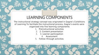 LEARNING COMPONENTS
The instructional strategy concept was originated in Gagne’s Conditions
of Learning To facilitate the instructional process, Gagne’s events were
organized into five learning components
1. Preinstructional activities
2. 2. Content presentation
3. 3. Learner participation
4. Assessment
5. Follow-through activities
 