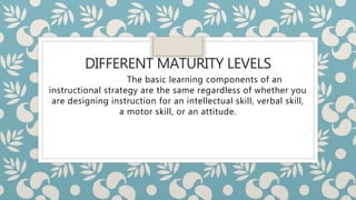 DIFFERENT MATURITY LEVELS
The basic learning components of an
instructional strategy are the same regardless of whether you
are designing instruction for an intellectual skill, verbal skill,
a motor skill, or an attitude.
 