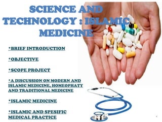 SCIENCE ANDSCIENCE AND
TECHNOLOGY : ISLAMICTECHNOLOGY : ISLAMIC
MEDICINEMEDICINE
*BRIEF INTRODUCTION
*OBJECTIVE
*SCOPE PROJECT
*A DISCUSSION ON MODERN AND
ISLAMIC MEDICINE, HOMEOPHATY
AND TRADITIONAL MEDICINE
*ISLAMIC MEDICINE
*ISLAMIC AND SPESIFIC
MEDICAL PRACTICE
 