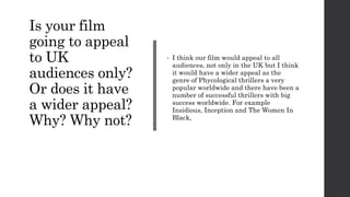 Is your film
going to appeal
to UK
audiences only?
Or does it have
a wider appeal?
Why? Why not?
• I think our film would appeal to all
audiences, not only in the UK but I think
it would have a wider appeal as the
genre of Phycological thrillers a very
popular worldwide and there have been a
number of successful thrillers with big
success worldwide. For example
Insidious, Inception and The Women In
Black,
 