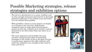 Possible Marketing strategies, release
strategies and exhibition options
• The job of a distribution is to create visibility and
to raise enough awareness and interest to persuade
potential audiences to buy tickets to go and watch
it at its earliest date possible.
• With probably a dozen or more posters on display
at a cinema at any one time, distribution
companies have to make good advertisement
posters so that the audience go to watch it and are
attracted to see that rather than any other on at
that time.
• The most important and probably the most
lucrative and persuasive part of marketing
strategies is the trailer. It has to be good, not give
to much away, appeal to the right audience and
catch the audiences eyes enough so they want to
come and see it.
 