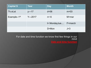 For date and time function we know first few things in our
mind
Date and time function
Capital S Year Day Month
Th,rd,st y—17 d=06 m=03
Example--1st Y—2017 n= 6 M=mar
l= Monday,tue.... F=march
D=Mon J=3
 