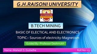 G.H.RAISONI UNIVERSITY
B.TECH MINING
BASIC OF ELECTICAL AND ELECTRONICS
TOPIC:- Sources of electricity-Magnetism
Name:-Mahesh S. Gudadhe Roll No:-13
Guided By:-Professor Deshmukh
 