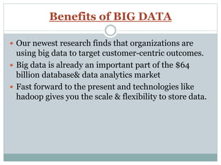 Benefits of BIG DATA
 Our newest research finds that organizations are
using big data to target customer-centric outcomes.
 Big data is already an important part of the $64
billion database& data analytics market
 Fast forward to the present and technologies like
hadoop gives you the scale & flexibility to store data.
 