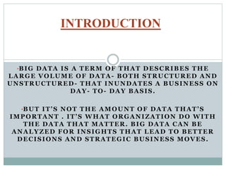 •BIG DATA IS A TERM OF THAT DESCRIBES THE
LARGE VOLUME OF DATA- BOTH STRUCTURED AND
UNSTRUCTURED- THAT INUNDATES A BUSINESS ON
DAY- TO- DAY BASIS.
•BUT IT’S NOT THE AMOUNT OF DATA THAT’S
IMPORTANT . IT’S WHAT ORGANIZATION DO WITH
THE DATA THAT MATTER. BIG DATA CAN BE
ANALYZED FOR INSIGHTS THAT LEAD TO BETTER
DECISIONS AND STRATEGIC BUSINESS MOVES.
INTRODUCTION
 
