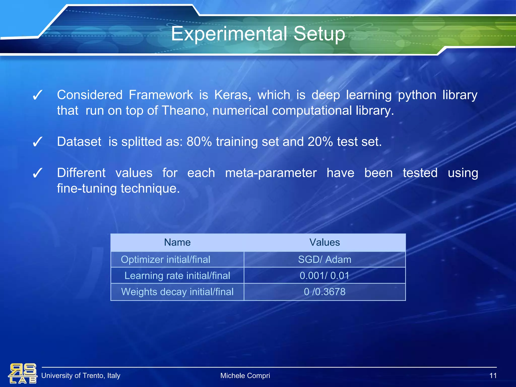 University of Trento, Italy
Experimental Setup
11
✓ Considered Framework is Keras, which is deep learning python library
that run on top of Theano, numerical computational library.
✓ Dataset is splitted as: 80% training set and 20% test set.
✓ Different values for each meta-parameter have been tested using
fine-tuning technique.
11
Name Values
Optimizer initial/final SGD/ Adam
Learning rate initial/final 0.001/ 0.01
Weights decay initial/final 0 /0.3678
Michele Compri 11
 