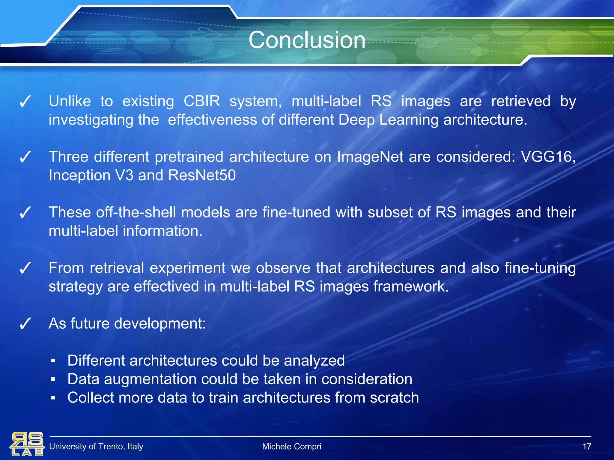University of Trento, Italy
Conclusion
17
✓ Unlike to existing CBIR system, multi-label RS images are retrieved by
investigating the effectiveness of different Deep Learning architecture.
✓ Three different pretrained architecture on ImageNet are considered: VGG16,
Inception V3 and ResNet50
✓ These off-the-shell models are fine-tuned with subset of RS images and their
multi-label information.
✓ From retrieval experiment we observe that architectures and also fine-tuning
strategy are effectived in multi-label RS images framework.
✓ As future development:
▪ Different architectures could be analyzed
▪ Data augmentation could be taken in consideration
▪ Collect more data to train architectures from scratch
Michele Compri 17
 