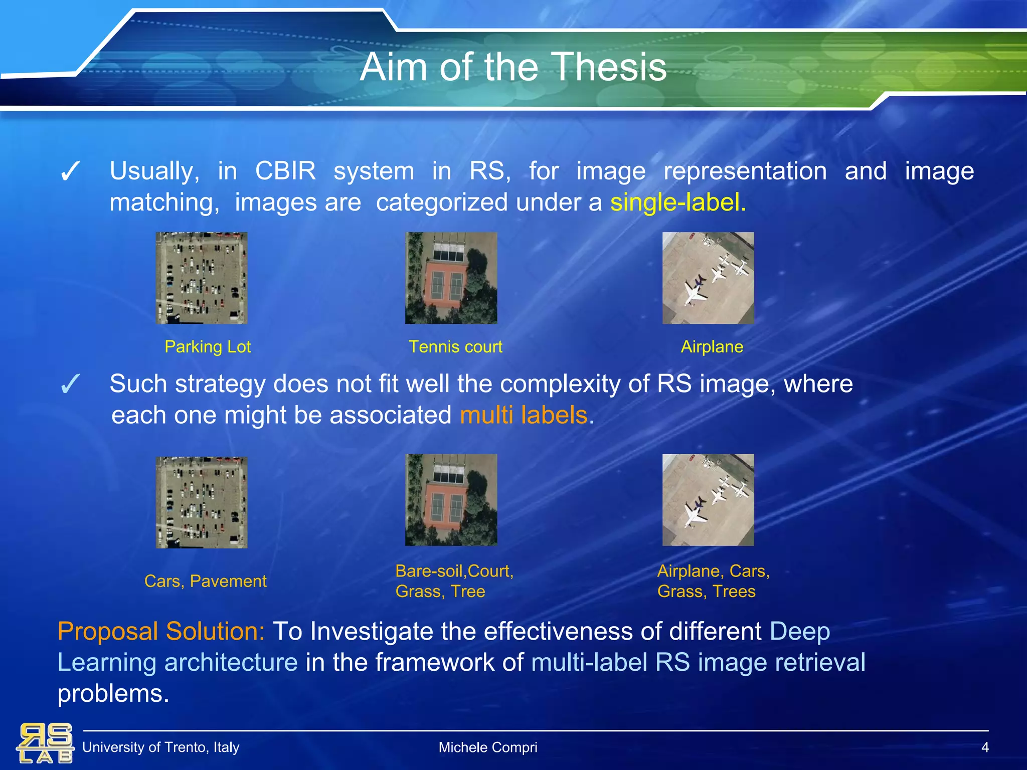 University of Trento, Italy
Aim of the Thesis
Michele Compri
✓ Usually, in CBIR system in RS, for image representation and image
matching, images are categorized under a single-label.
✓ Such strategy does not fit well the complexity of RS image, where
each one might be associated multi labels.
4
Parking Lot Tennis court Airplane
Airplane, Cars,
Grass, Trees
Cars, Pavement
Bare-soil,Court,
Grass, Tree
Proposal Solution: To Investigate the effectiveness of different Deep
Learning architecture in the framework of multi-label RS image retrieval
problems.
 