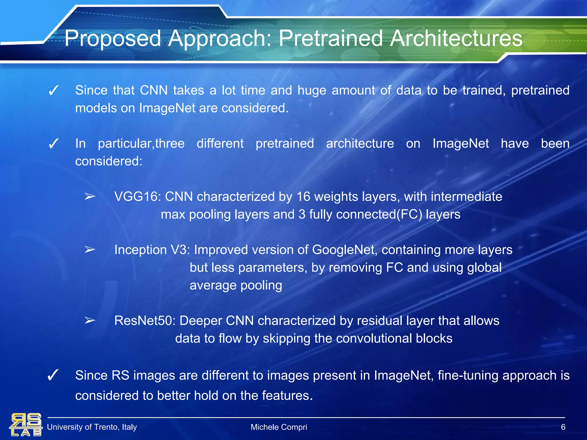 University of Trento, Italy
Proposed Approach: Pretrained Architectures
Michele Compri
✓ Since that CNN takes a lot time and huge amount of data to be trained, pretrained
models on ImageNet are considered.
✓ In particular,three different pretrained architecture on ImageNet have been
considered:
➢ VGG16: CNN characterized by 16 weights layers, with intermediate
max pooling layers and 3 fully connected(FC) layers
➢ Inception V3: Improved version of GoogleNet, containing more layers
but less parameters, by removing FC and using global
average pooling
➢ ResNet50: Deeper CNN characterized by residual layer that allows
data to flow by skipping the convolutional blocks
✓ Since RS images are different to images present in ImageNet, fine-tuning approach is
considered to better hold on the features.
6
 
