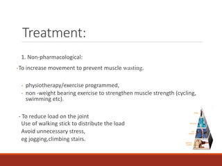 Treatment:
1. Non-pharmacological:
-To increase movement to prevent muscle wasting.
- physiotherapy/exercise programmed,
- non -weight bearing exercise to strengthen muscle strength (cycling,
swimming etc).
- To reduce load on the joint
Use of walking stick to distribute the load
Avoid unnecessary stress,
eg jogging,climbing stairs.
 