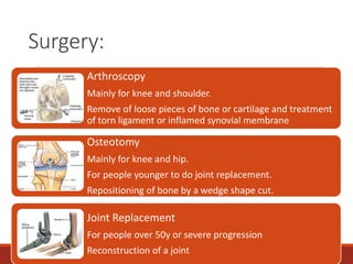 Surgery:
Arthroscopy
Mainly for knee and shoulder.
Remove of loose pieces of bone or cartilage and treatment
of torn ligament or inflamed synovial membrane
Osteotomy
Mainly for knee and hip.
For people younger to do joint replacement.
Repositioning of bone by a wedge shape cut.
Joint Replacement
For people over 50y or severe progression
Reconstruction of a joint
 