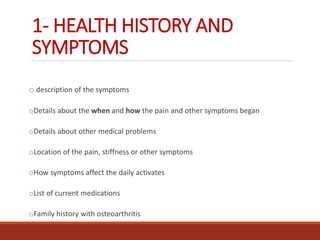 1- HEALTH HISTORY AND
SYMPTOMS
o description of the symptoms
oDetails about the when and how the pain and other symptoms began
oDetails about other medical problems
oLocation of the pain, stiffness or other symptoms
oHow symptoms affect the daily activates
oList of current medications
oFamily history with osteoarthritis
 