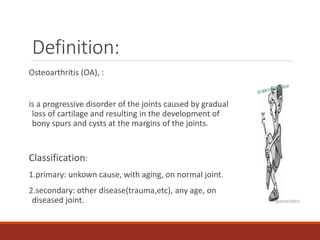 Definition:
Osteoarthritis (OA), :
is a progressive disorder of the joints caused by gradual
loss of cartilage and resulting in the development of
bony spurs and cysts at the margins of the joints.
Classification:
1.primary: unkown cause, with aging, on normal joint.
2.secondary: other disease(trauma,etc), any age, on
diseased joint.
 