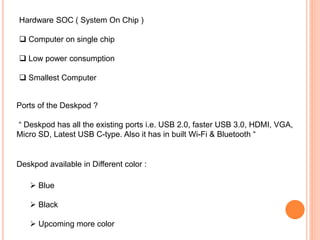 Hardware SOC ( System On Chip )
 Computer on single chip
 Low power consumption
 Smallest Computer
Ports of the Deskpod ?
“ Deskpod has all the existing ports i.e. USB 2.0, faster USB 3.0, HDMI, VGA,
Micro SD, Latest USB C-type. Also it has in built Wi-Fi & Bluetooth “
Deskpod available in Different color :
 Blue
 Black
 Upcoming more color
 