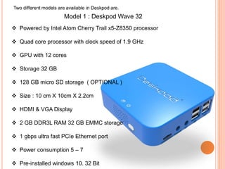 Two different models are available in Deskpod are.
Model 1 : Deskpod Wave 32
 Powered by Intel Atom Cherry Trail x5-Z8350 processor
 Quad core processor with clock speed of 1.9 GHz
 GPU with 12 cores
 Storage 32 GB
 128 GB micro SD storage ( OPTIONAL )
 Size : 10 cm X 10cm X 2.2cm
 HDMI & VGA Display
 2 GB DDR3L RAM 32 GB EMMC storage
 1 gbps ultra fast PCIe Ethernet port
 Power consumption 5 – 7
 Pre-installed windows 10. 32 Bit
 