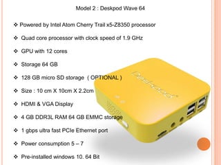 Model 2 : Deskpod Wave 64
 Powered by Intel Atom Cherry Trail x5-Z8350 processor
 Quad core processor with clock speed of 1.9 GHz
 GPU with 12 cores
 Storage 64 GB
 128 GB micro SD storage ( OPTIONAL )
 Size : 10 cm X 10cm X 2.2cm
 HDMI & VGA Display
 4 GB DDR3L RAM 64 GB EMMC storage
 1 gbps ultra fast PCIe Ethernet port
 Power consumption 5 – 7
 Pre-installed windows 10. 64 Bit
 