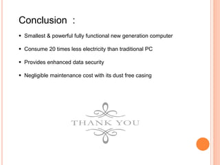 Conclusion :
 Smallest & powerful fully functional new generation computer
 Consume 20 times less electricity than traditional PC
 Provides enhanced data security
 Negligible maintenance cost with its dust free casing
 