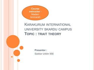 KARAKURUM INTERNATIONAL
UNIVERSITY SKARDU CAMPUS
TOPIC : TRAIT THEORY
Presentor :
Saddar Uddin 956
Course
instructor :
Madam
Ammarah
 