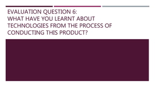 EVALUATION QUESTION 6:
WHAT HAVE YOU LEARNT ABOUT
TECHNOLOGIES FROM THE PROCESS OF
CONDUCTING THIS PRODUCT?
 