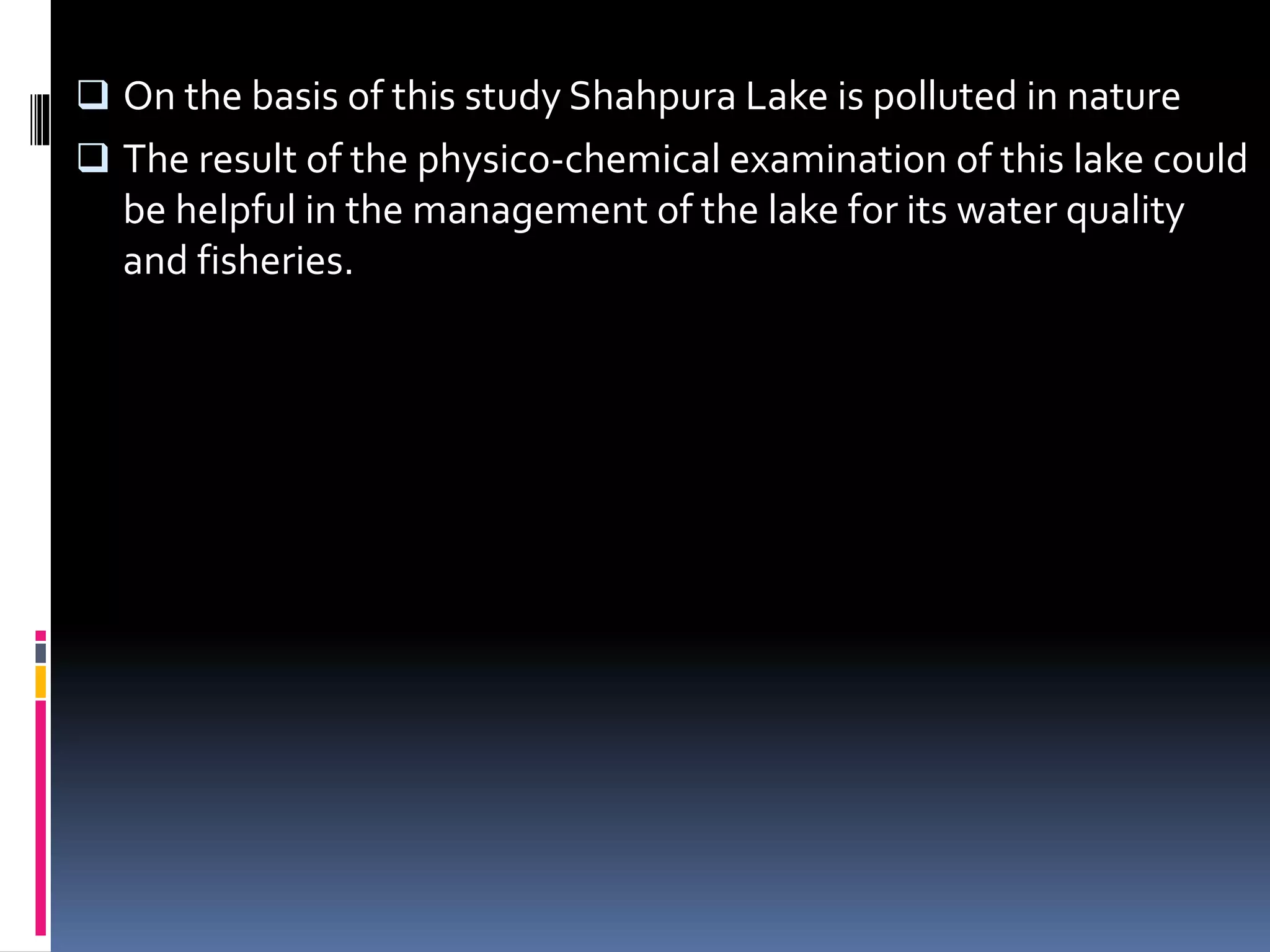  On the basis of this study Shahpura Lake is polluted in nature
The result of the physico-chemical examination of this lake could
be helpful in the management of the lake for its water quality
and fisheries.