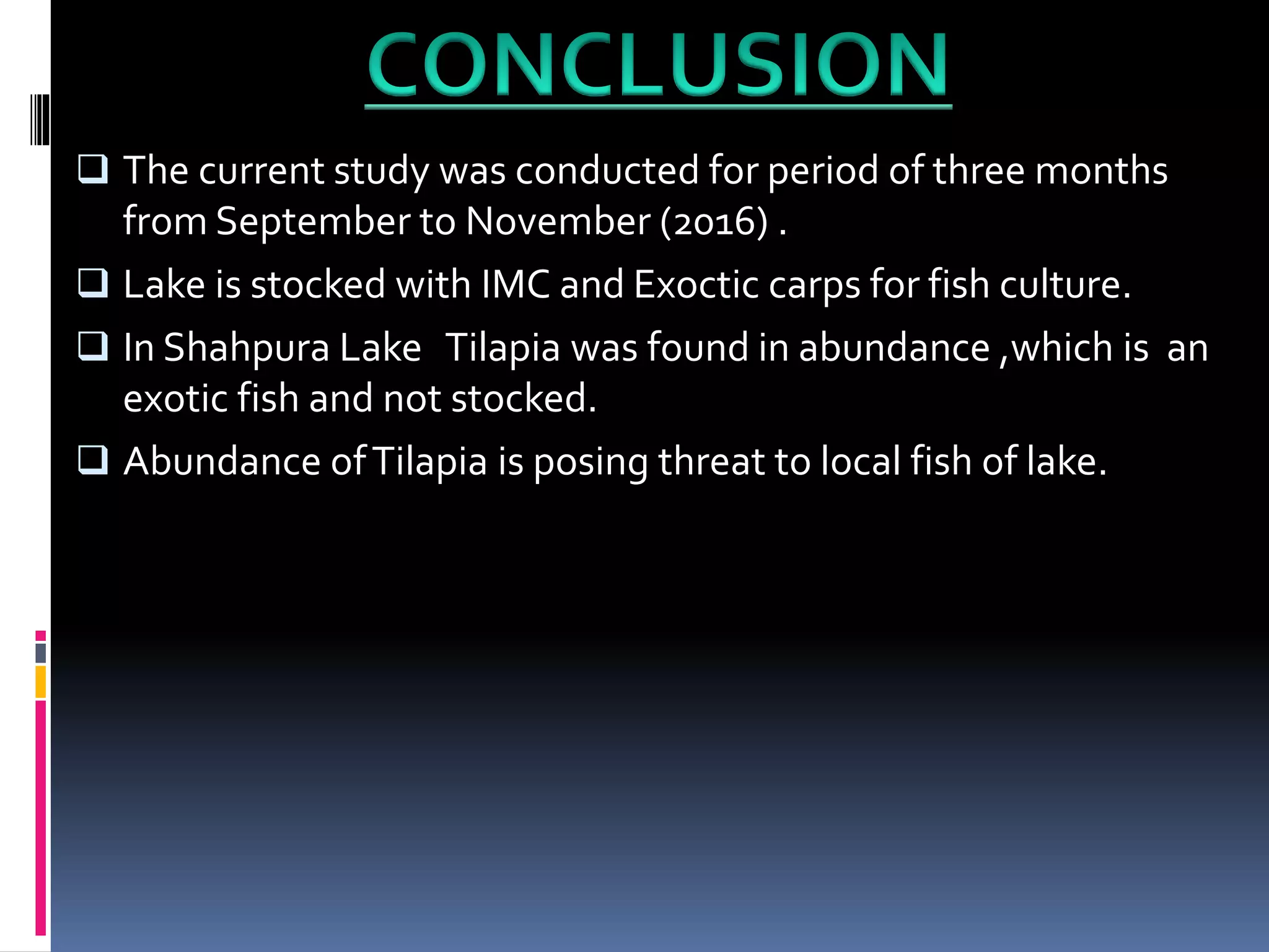 The current study was conducted for period of three months
from September to November (2016) .
Lake is stocked with IMC and Exoctic carps for fish culture.
In Shahpura Lake Tilapia was found in abundance ,which is an
exotic fish and not stocked.
Abundance ofTilapia is posing threat to local fish of lake.