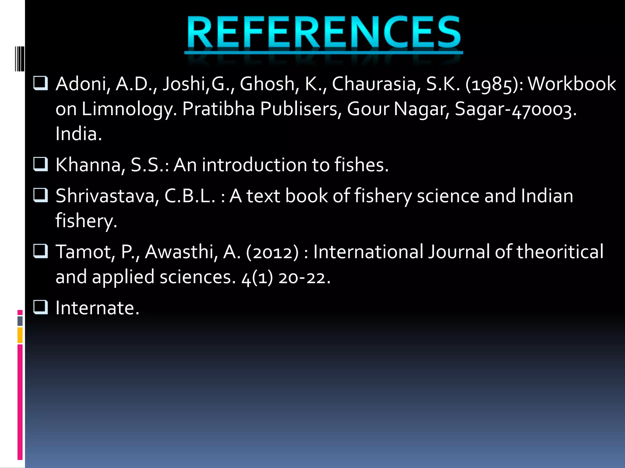  Adoni, A.D., Joshi,G., Ghosh, K., Chaurasia, S.K. (1985):Workbook
on Limnology. Pratibha Publisers, Gour Nagar, Sagar-470003.
India.
Khanna, S.S.: An introduction to fishes.
Shrivastava, C.B.L. : A text book of fishery science and Indian
fishery.
Tamot, P., Awasthi, A. (2012) : International Journal of theoritical
and applied sciences. 4(1) 20-22.
Internate.