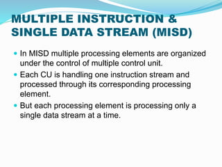 MULTIPLE INSTRUCTION &
SINGLE DATA STREAM (MISD)
 In MISD multiple processing elements are organized
under the control of multiple control unit.
 Each CU is handling one instruction stream and
processed through its corresponding processing
element.
 But each processing element is processing only a
single data stream at a time.
 