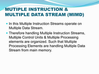 MUTIPLE INSTRUCTION &
MULTIPLE DATA STREAM (MIMD)
 In this Multiple Instruction Streams operate on
Multiple Data Stream.
 Therefore handling Multiple Instruction Streams,
Multiple Control Units & Multiple Processing
elements are organized. Such that Multiple
Processing Elements are handling Multiple Data
Stream from main memory.
 
