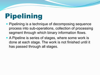 Pipelining
 Pipelining is a technique of decomposing sequence
process into sub-operations, collection of processing
segment through which binary information flows.
 A Pipeline is series of stages, where some work is
done at each stage. The work is not finished until it
has passed through all stages.
 