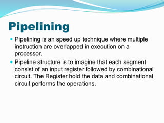 Pipelining
 Pipelining is an speed up technique where multiple
instruction are overlapped in execution on a
processor.
 Pipeline structure is to imagine that each segment
consist of an input register followed by combinational
circuit. The Register hold the data and combinational
circuit performs the operations.
 