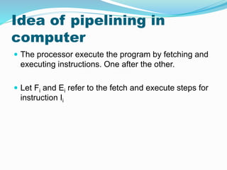 Idea of pipelining in
computer
 The processor execute the program by fetching and
executing instructions. One after the other.
 Let Fi and Ei refer to the fetch and execute steps for
instruction Ii
 