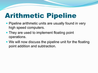 Arithmetic Pipeline
 Pipeline arithmetic units are usually found in very
high speed computers.
 They are used to implement floating point
operations.
 We will now discuss the pipeline unit for the floating
point addition and subtraction.
 