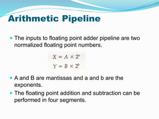 Arithmetic Pipeline
 The inputs to floating point adder pipeline are two
normalized floating point numbers.
 A and B are mantissas and a and b are the
exponents.
 The floating point addition and subtraction can be
performed in four segments.
 
