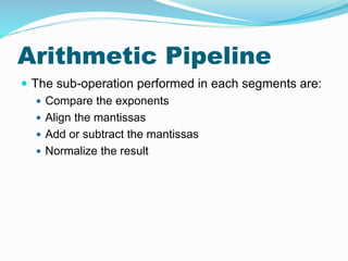 Arithmetic Pipeline
 The sub-operation performed in each segments are:
 Compare the exponents
 Align the mantissas
 Add or subtract the mantissas
 Normalize the result
 