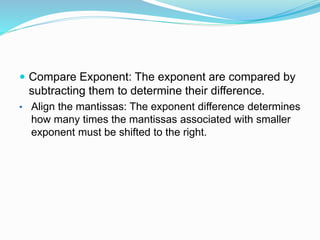  Compare Exponent: The exponent are compared by
subtracting them to determine their difference.
• Align the mantissas: The exponent difference determines
how many times the mantissas associated with smaller
exponent must be shifted to the right.
 
