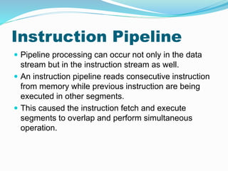 Instruction Pipeline
 Pipeline processing can occur not only in the data
stream but in the instruction stream as well.
 An instruction pipeline reads consecutive instruction
from memory while previous instruction are being
executed in other segments.
 This caused the instruction fetch and execute
segments to overlap and perform simultaneous
operation.
 