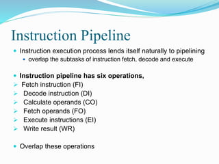 Instruction Pipeline
 Instruction execution process lends itself naturally to pipelining
 overlap the subtasks of instruction fetch, decode and execute
 Instruction pipeline has six operations,
 Fetch instruction (FI)
 Decode instruction (DI)
 Calculate operands (CO)
 Fetch operands (FO)
 Execute instructions (EI)
 Write result (WR)
 Overlap these operations
 