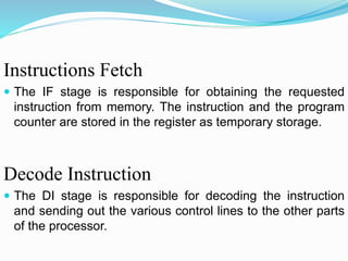 Instructions Fetch
 The IF stage is responsible for obtaining the requested
instruction from memory. The instruction and the program
counter are stored in the register as temporary storage.
Decode Instruction
 The DI stage is responsible for decoding the instruction
and sending out the various control lines to the other parts
of the processor.
 