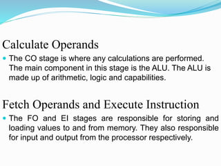 Calculate Operands
 The CO stage is where any calculations are performed.
The main component in this stage is the ALU. The ALU is
made up of arithmetic, logic and capabilities.
Fetch Operands and Execute Instruction
 The FO and EI stages are responsible for storing and
loading values to and from memory. They also responsible
for input and output from the processor respectively.
 