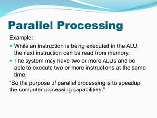 Parallel Processing
Example:
 While an instruction is being executed in the ALU,
the next instruction can be read from memory.
 The system may have two or more ALUs and be
able to execute two or more instructions at the same
time.
“So the purpose of parallel processing is to speedup
the computer processing capabilities.”
 