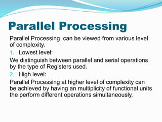 Parallel Processing
Parallel Processing can be viewed from various level
of complexity.
1. Lowest level:
We distinguish between parallel and serial operations
by the type of Registers used.
2. High level:
Parallel Processing at higher level of complexity can
be achieved by having an multiplicity of functional units
the perform different operations simultaneously.
 