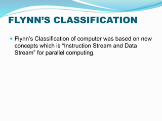 FLYNN’S CLASSIFICATION
 Flynn’s Classification of computer was based on new
concepts which is “Instruction Stream and Data
Stream” for parallel computing.
 