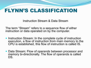 FLYNN’S CLASSIFICATION
Instruction Stream & Data Stream
The term “Stream” refers to a sequence flow of either
instruction or data operated on by the computer.
 Instruction Stream: In the complete cycle of instruction
execution, a flow of instruction from main memory to the
CPU is established, this flow of instruction is called IS.
 Data Stream: Flow of operands between processor and
memory bi-directionally. The flow of operands is called
DS.
 