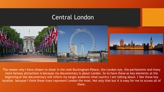 Central London
The reason why I have chosen to shoot in the mall Buckingham Palace, the London eye, the parliaments and many
more famous attractions is because my documentary is about London. So to have these as key elements at the
beginning of the documentary will inform my target audience what country I am talking about. I like these key
location because I think these icons represent London the most. Not only that but it is easy for me to access all of
them.
 