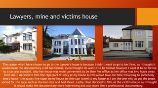 Lawyers, mine and victims house
The reason why I have chosen to go to the Lawyer's house is because I didn’t want to go to her firm, as I thought it
would make the documentary a bit too formal, even though I do want it to be formal however I want it to be formal
to a certain assistant. Also her house was more convenient to be then her office as her office was two hours away
from me. I decided to film the rape part of story at my house as this would save me time travelling to somebody
else's house- the actors live close to my house so they can travel to my house as I am the one who as got the props
sorted for the rape such as the bed size and bed sheet. Lastly I had decided to film at the victims house as I thought
it would make the documentary more interesting and also more like a professional documentary.
 