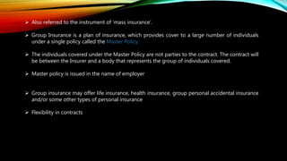 Also referred to the instrument of ‘mass insurance’.
 Group Insurance is a plan of insurance, which provides cover to a large number of individuals
under a single policy called the Master Policy.
 The individuals covered under the Master Policy are not parties to the contract. The contract will
be between the Insurer and a body that represents the group of individuals covered.
 Master policy is issued in the name of employer
 Group insurance may offer life insurance, health insurance, group personal accidental insurance
and/or some other types of personal insurance
 Flexibility in contracts
 