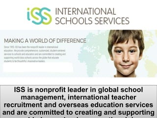 ISS is nonprofit leader in global school
management, international teacher
recruitment and overseas education services
and are committed to creating and supporting
 