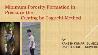 Minimum Porosity Formation in
Pressure Die
Casting by Taguchi Method
BY
RAKESH KUMAR 13UME026
DAIHRII KHOLI 13UME014
 