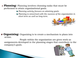 Planning: Planning involves choosing tasks that must be
performed to attain organizational goals.
Planning activity focuses on attaining goals.
Planning is concerned with the success of the organization in
short term as well as long term.
Organizing: Organizing is to create a mechanism to plans into
action.
People within the organization are given work as
assignments developed in the planning stages that contribute to the
company’s goals.
 