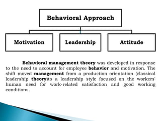 Behavioral Approach
Motivation Leadership Attitude
Behavioral management theory was developed in response
to the need to account for employee behavior and motivation. The
shift moved management from a production orientation (classical
leadership theory)to a leadership style focused on the workers'
human need for work-related satisfaction and good working
conditions.
 
